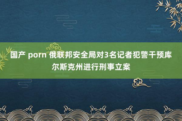 国产 porn 俄联邦安全局对3名记者犯警干预库尔斯克州进行刑事立案