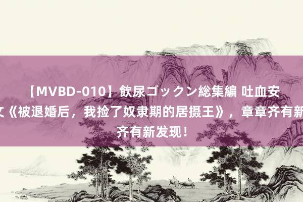 【MVBD-010】飲尿ゴックン総集編 吐血安利爆文《被退婚后，我捡了奴隶期的居摄王》，章章齐有新发现！