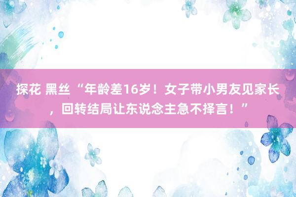 探花 黑丝 “年龄差16岁！女子带小男友见家长，回转结局让东说念主急不择言！”