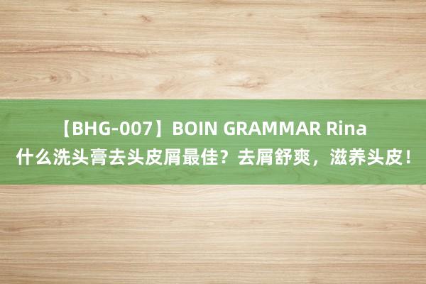 【BHG-007】BOIN GRAMMAR Rina 什么洗头膏去头皮屑最佳？去屑舒爽，滋养头皮！