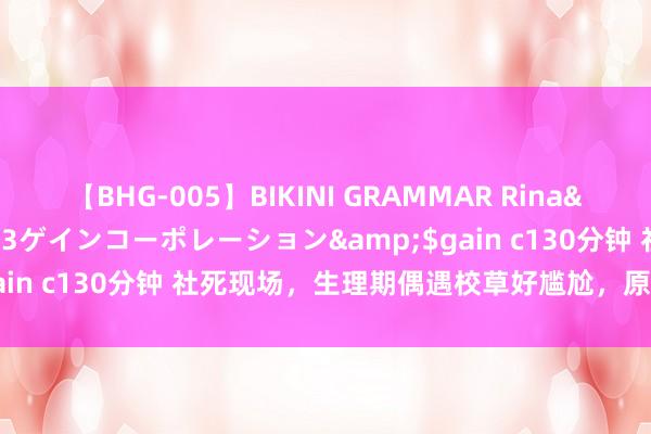 【BHG-005】BIKINI GRAMMAR Rina</a>2017-04-23ゲインコーポレーション&$gain c130分钟 社死现场，生理期偶遇校草好尴尬，原来他也可爱我