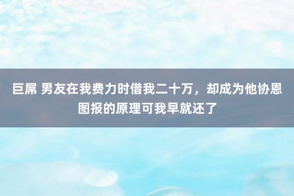 巨屌 男友在我费力时借我二十万，却成为他协恩图报的原理可我早就还了