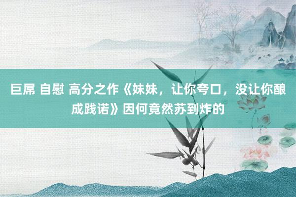 巨屌 自慰 高分之作《妹妹，让你夸口，没让你酿成践诺》因何竟然苏到炸的