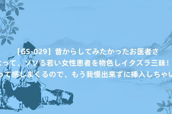 【GS-029】昔からしてみたかったお医者さんゴッコ ニセ医者になって、ソソる若い女性患者を物色しイタズラ三昧！パンツにシミまで作って感じまくるので、もう我慢出来ずに挿入しちゃいました。ああ、昔から憧れていたお医者さんゴッコをついに達成！ 老得慢的女东谈主，一般懂得坚执6个风俗，看完昭彰什么是真“冻龄”