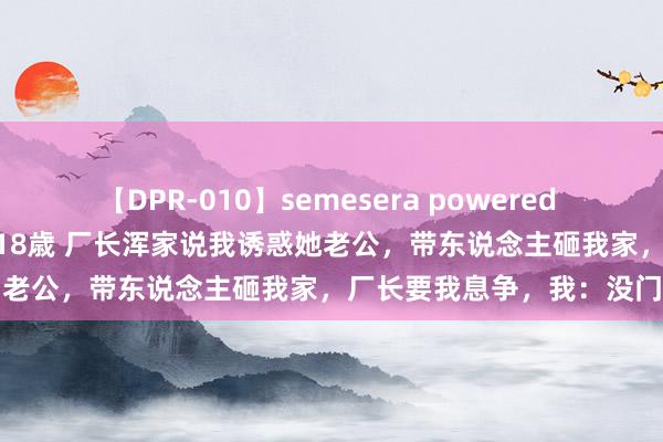 【DPR-010】semesera powered 10 ギャル女痴校生 リサ18歳 厂长浑家说我诱惑她老公，带东说念主砸我家，厂长要我息争，我：没门