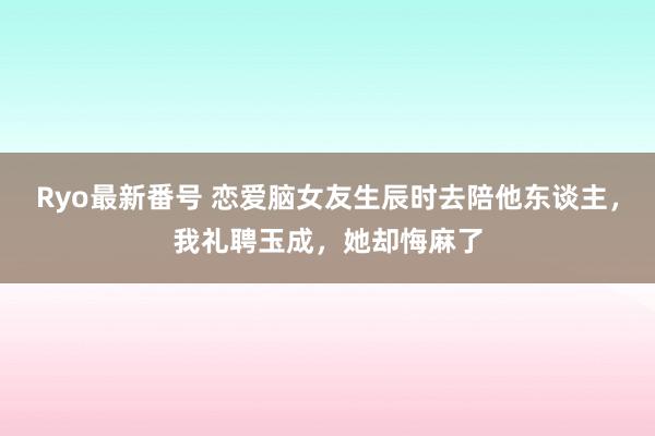 Ryo最新番号 恋爱脑女友生辰时去陪他东谈主，我礼聘玉成，她却悔麻了