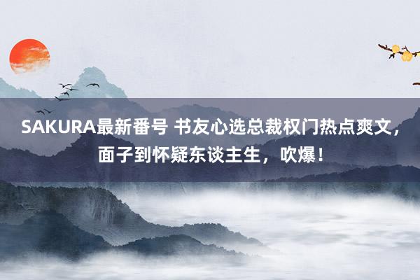 SAKURA最新番号 书友心选总裁权门热点爽文，面子到怀疑东谈主生，吹爆！