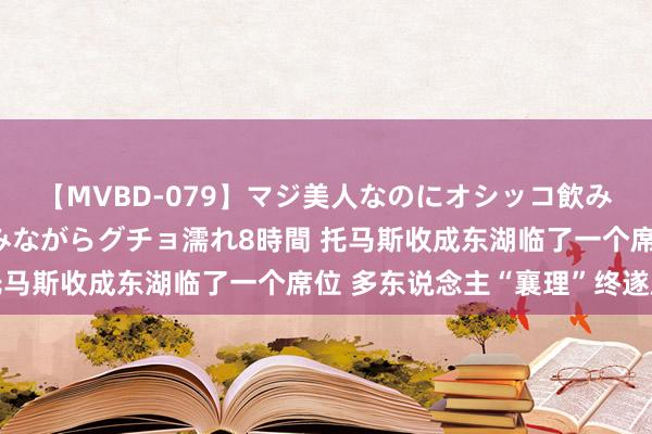 【MVBD-079】マジ美人なのにオシッコ飲みまくり！マゾ飲尿 飲みながらグチョ濡れ8時間 托马斯收成东湖临了一个席位 多东说念主“襄理”终遂愿