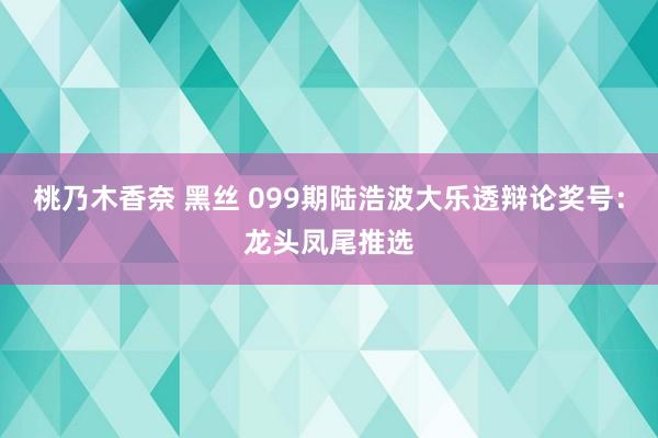 桃乃木香奈 黑丝 099期陆浩波大乐透辩论奖号：龙头凤尾推选