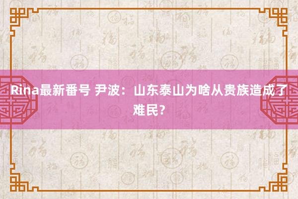 Rina最新番号 尹波：山东泰山为啥从贵族造成了难民？