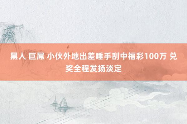 黑人 巨屌 小伙外地出差唾手刮中福彩100万 兑奖全程发扬淡定