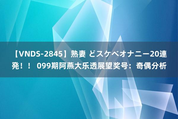 【VNDS-2845】熟妻 どスケベオナニー20連発！！ 099期阿燕大乐透展望奖号：奇偶分析