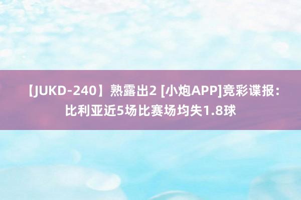 【JUKD-240】熟露出2 [小炮APP]竞彩谍报：比利亚近5场比赛场均失1.8球