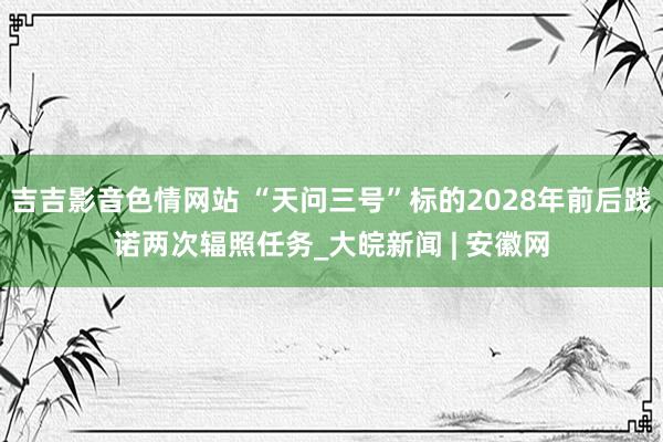 吉吉影音色情网站 “天问三号”标的2028年前后践诺两次辐照任务_大皖新闻 | 安徽网