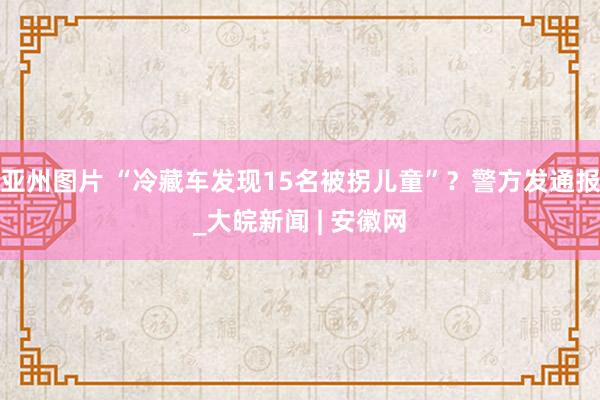 亚州图片 “冷藏车发现15名被拐儿童”？警方发通报_大皖新闻 | 安徽网