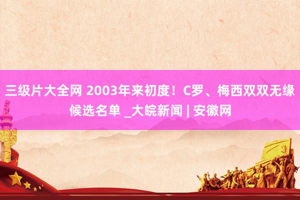 三级片大全网 2003年来初度！C罗、梅西双双无缘候选名单 _大皖新闻 | 安徽网