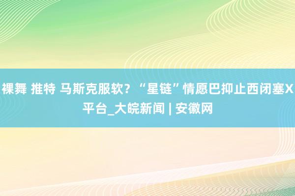 裸舞 推特 马斯克服软？“星链”情愿巴抑止西闭塞X平台_大皖新闻 | 安徽网