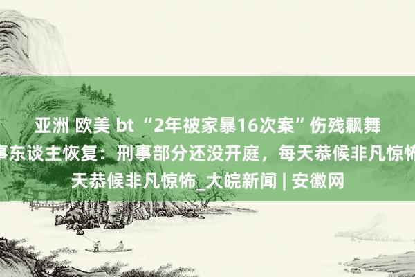 亚洲 欧美 bt ﻿“2年被家暴16次案”伤残飘舞新增两个九级，当事东谈主恢复：刑事部分还没开庭，每天恭候非凡惊怖_大皖新闻 | 安徽网