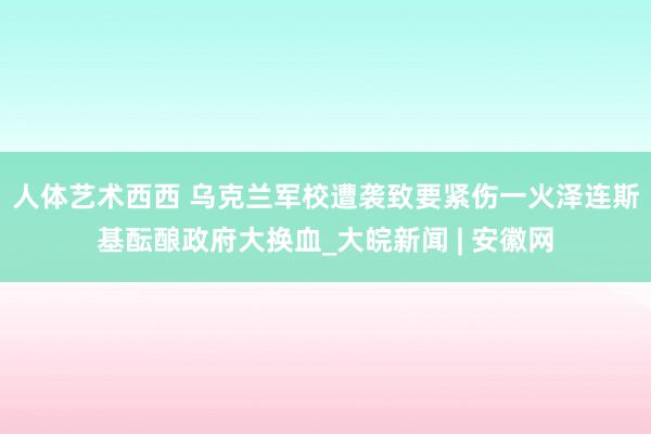 人体艺术西西 乌克兰军校遭袭致要紧伤一火　泽连斯基酝酿政府大换血_大皖新闻 | 安徽网