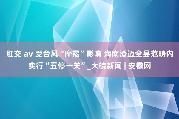 肛交 av 受台风“摩羯”影响 海南澄迈全县范畴内实行“五停一关”_大皖新闻 | 安徽网