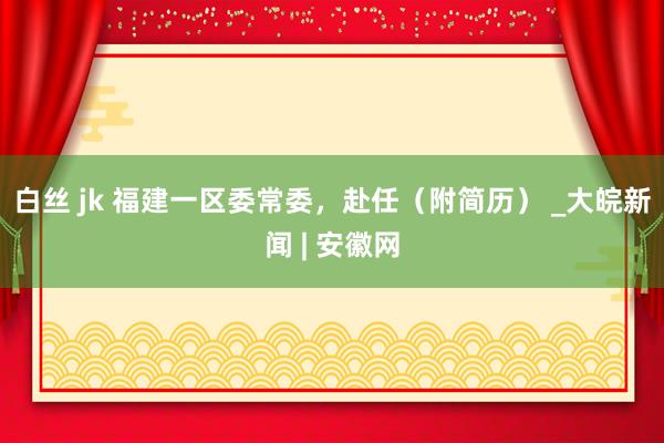 白丝 jk 福建一区委常委，赴任（附简历） _大皖新闻 | 安徽网