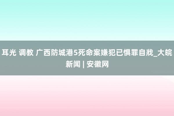 耳光 调教 广西防城港5死命案嫌犯已惧罪自戕_大皖新闻 | 安徽网