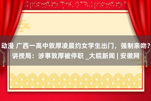 动漫 广西一高中敦厚凌晨约女学生出门，强制亲吻？讲授局：涉事敦厚被停职 _大皖新闻 | 安徽网