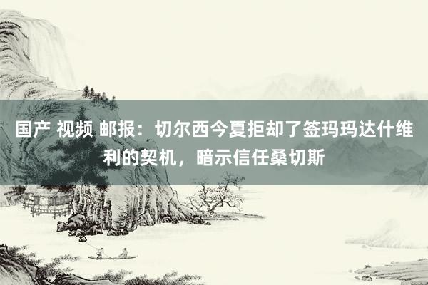 国产 视频 邮报：切尔西今夏拒却了签玛玛达什维利的契机，暗示信任桑切斯