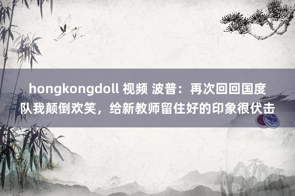 hongkongdoll 视频 波普：再次回回国度队我颠倒欢笑，给新教师留住好的印象很伏击