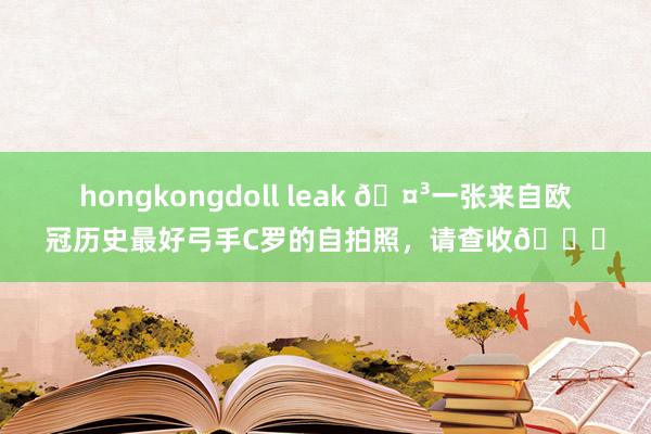 hongkongdoll leak ?一张来自欧冠历史最好弓手C罗的自拍照，请查收?