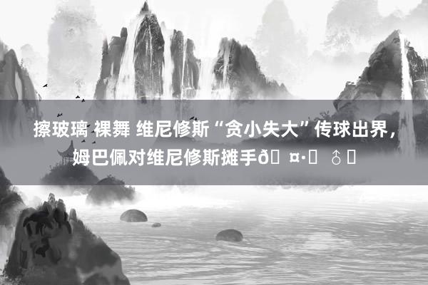 擦玻璃 裸舞 维尼修斯“贪小失大”传球出界，姆巴佩对维尼修斯摊手?‍♂️