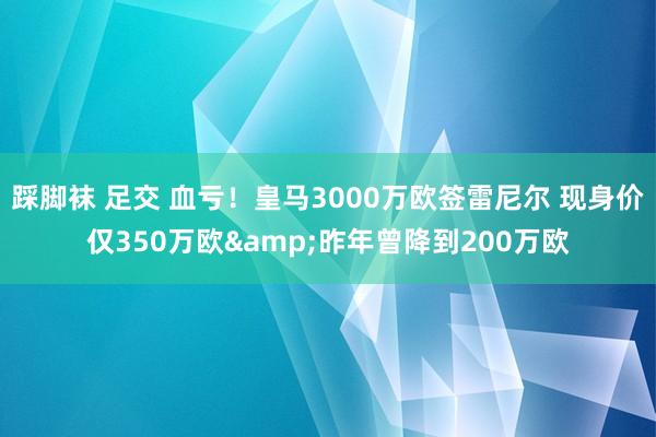 踩脚袜 足交 血亏！皇马3000万欧签雷尼尔 现身价仅350万欧&昨年曾降到200万欧