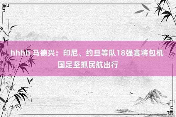 hhhh 马德兴：印尼、约旦等队18强赛将包机 国足坚抓民航出行