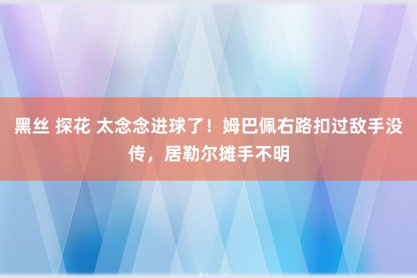 黑丝 探花 太念念进球了！姆巴佩右路扣过敌手没传，居勒尔摊手不明