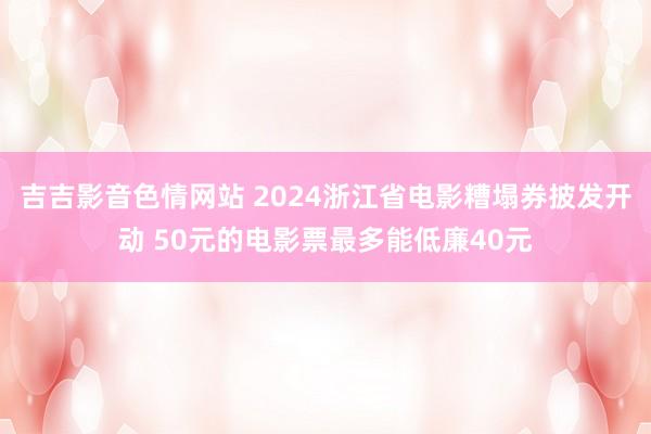 吉吉影音色情网站 2024浙江省电影糟塌券披发开动 50元的电影票最多能低廉40元