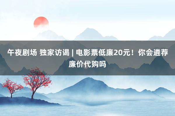 午夜剧场 独家访谒 | 电影票低廉20元！你会遴荐廉价代购吗