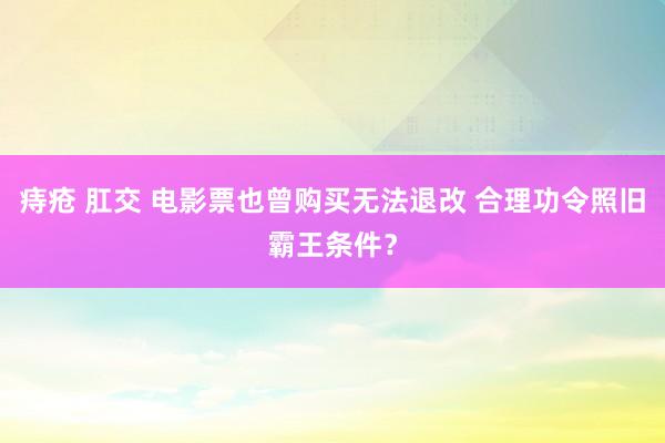 痔疮 肛交 电影票也曾购买无法退改 合理功令照旧霸王条件？