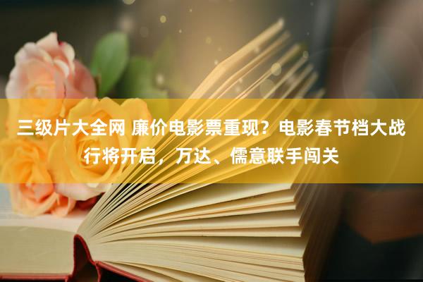 三级片大全网 廉价电影票重现？电影春节档大战行将开启，万达、儒意联手闯关