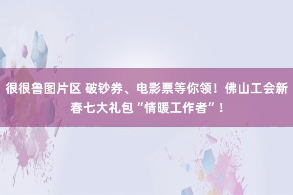 很很鲁图片区 破钞券、电影票等你领！佛山工会新春七大礼包“情暖工作者”！