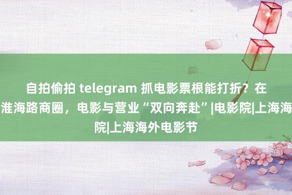 自拍偷拍 telegram 抓电影票根能打折？在南京路、淮海路商圈，电影与营业“双向奔赴”|电影院|上海海外电影节