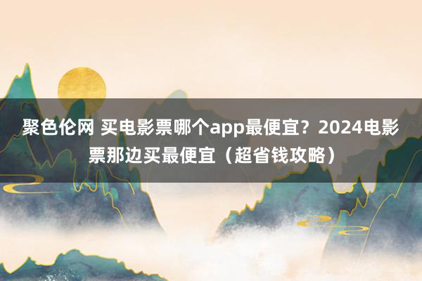 聚色伦网 买电影票哪个app最便宜？2024电影票那边买最便宜（超省钱攻略）