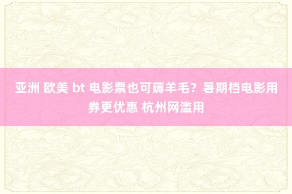 亚洲 欧美 bt 电影票也可薅羊毛？暑期档电影用券更优惠 杭州网滥用