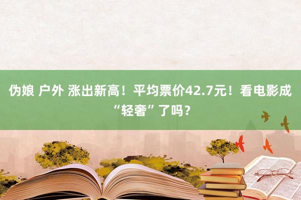 伪娘 户外 涨出新高！平均票价42.7元！看电影成“轻奢”了吗？