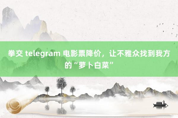 拳交 telegram 电影票降价，让不雅众找到我方的“萝卜白菜”