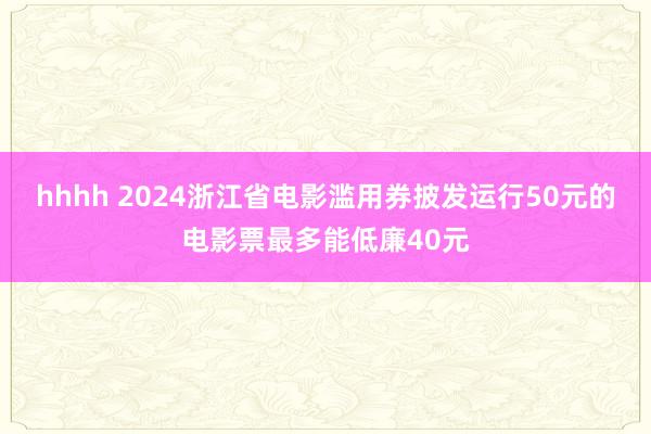 hhhh 2024浙江省电影滥用券披发运行50元的电影票最多能低廉40元