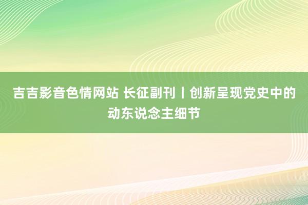 吉吉影音色情网站 长征副刊丨创新呈现党史中的动东说念主细节