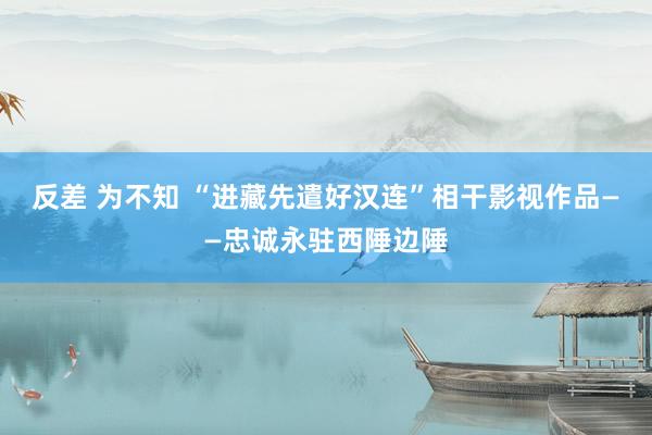 反差 为不知 “进藏先遣好汉连”相干影视作品——忠诚永驻西陲边陲