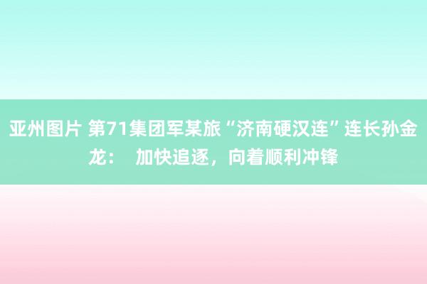 亚州图片 第71集团军某旅“济南硬汉连”连长孙金龙：  加快追逐，向着顺利冲锋