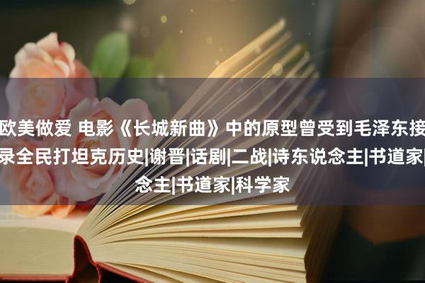 欧美做爱 电影《长城新曲》中的原型曾受到毛泽东接见，记录全民打坦克历史|谢晋|话剧|二战|诗东说念主|书道家|科学家