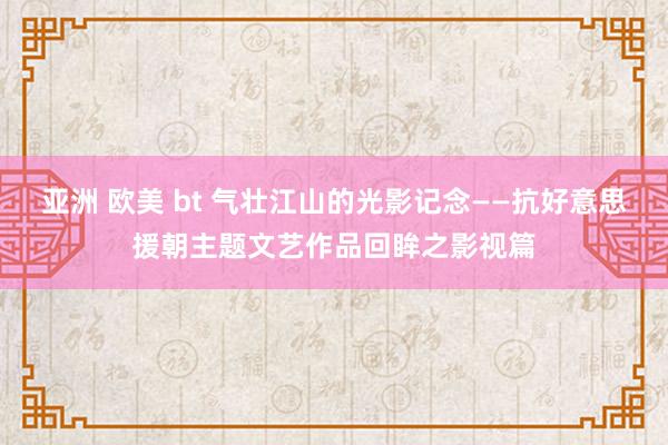 亚洲 欧美 bt 气壮江山的光影记念——抗好意思援朝主题文艺作品回眸之影视篇